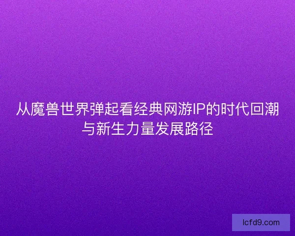从魔兽世界弹起看经典网游IP的时代回潮与新生力量发展路径