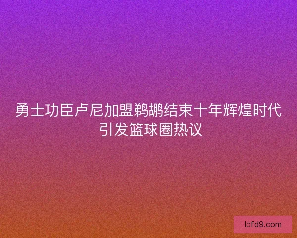 勇士功臣卢尼加盟鹈鹕结束十年辉煌时代 引发篮球圈热议