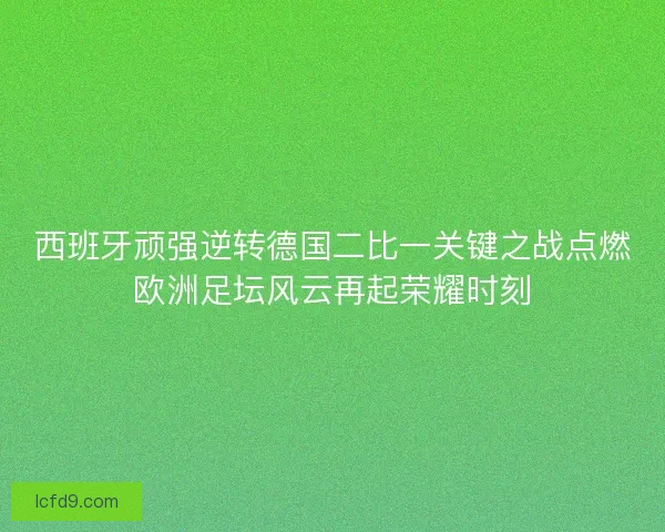 西班牙顽强逆转德国二比一关键之战点燃欧洲足坛风云再起荣耀时刻