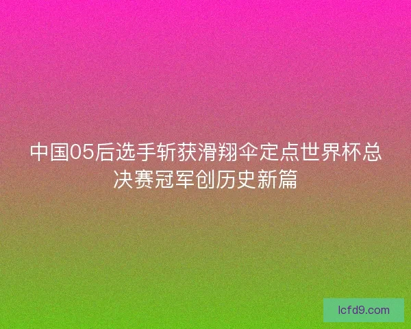 中国05后选手斩获滑翔伞定点世界杯总决赛冠军创历史新篇