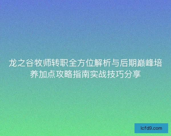龙之谷牧师转职全方位解析与后期巅峰培养加点攻略指南实战技巧分享