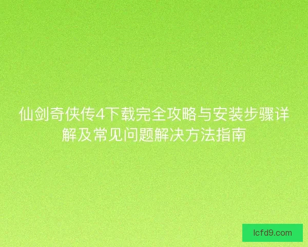仙剑奇侠传4下载完全攻略与安装步骤详解及常见问题解决方法指南