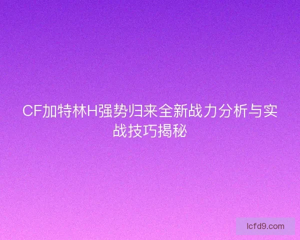 CF加特林H强势归来全新战力分析与实战技巧揭秘