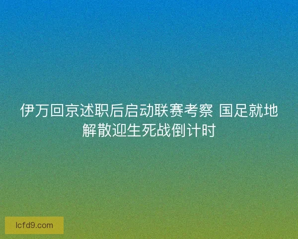 伊万回京述职后启动联赛考察 国足就地解散迎生死战倒计时