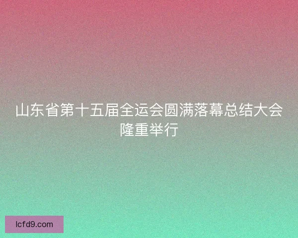 山东省第十五届全运会圆满落幕总结大会隆重举行