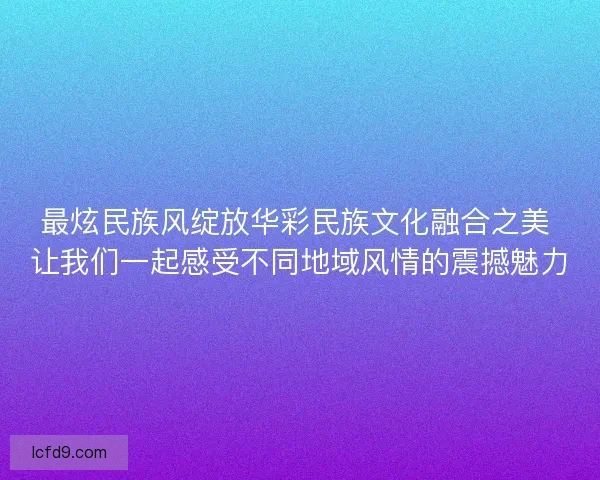 最炫民族风绽放华彩民族文化融合之美 让我们一起感受不同地域风情的震撼魅力
