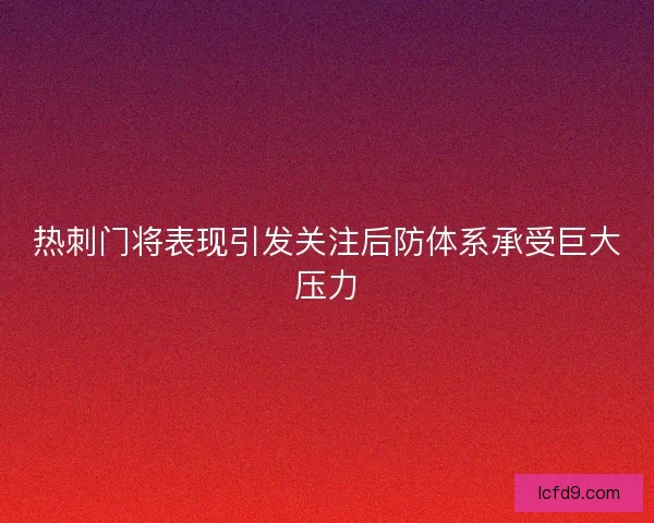 热刺门将表现引发关注后防体系承受巨大压力